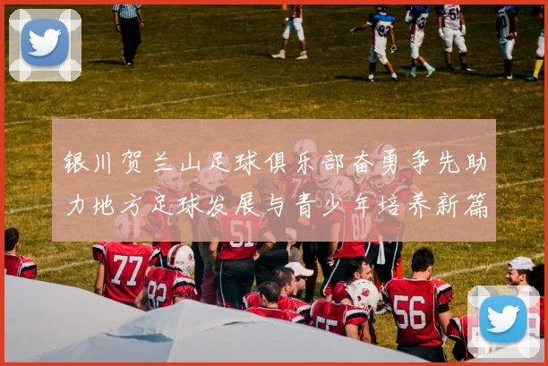 银川贺兰山足球俱乐部奋勇争先助力地方足球发展与青少年培养新篇章