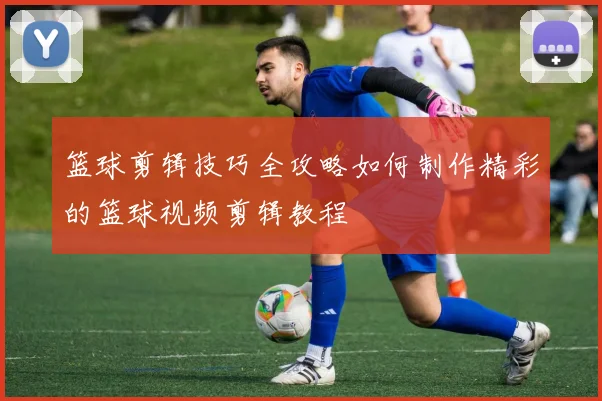 篮球剪辑技巧全攻略如何制作精彩的篮球视频剪辑教程