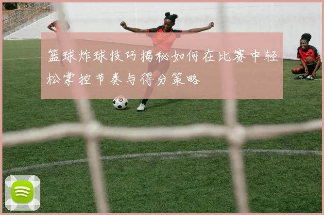 篮球炸球技巧揭秘如何在比赛中轻松掌控节奏与得分策略