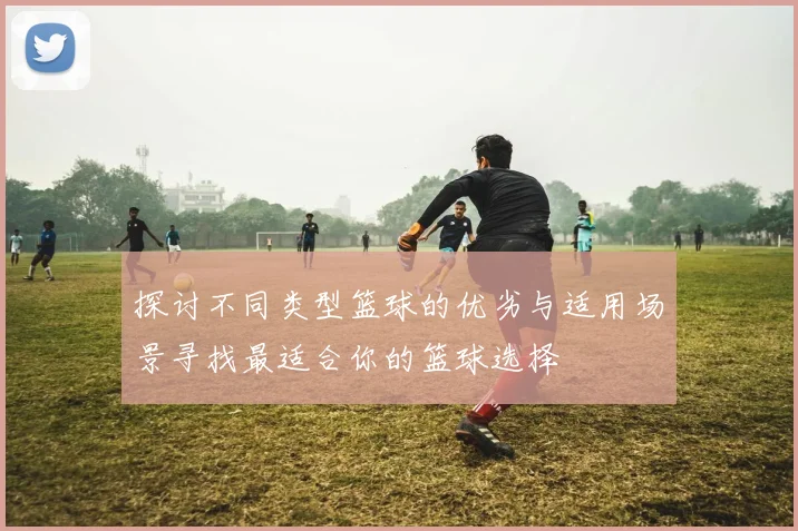 探讨不同类型篮球的优劣与适用场景寻找最适合你的篮球选择