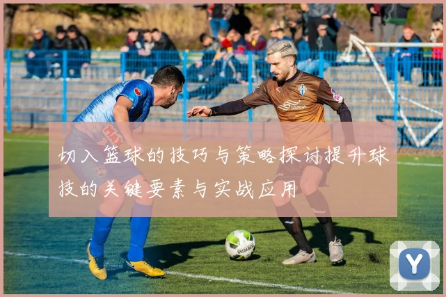 切入篮球的技巧与策略探讨提升球技的关键要素与实战应用