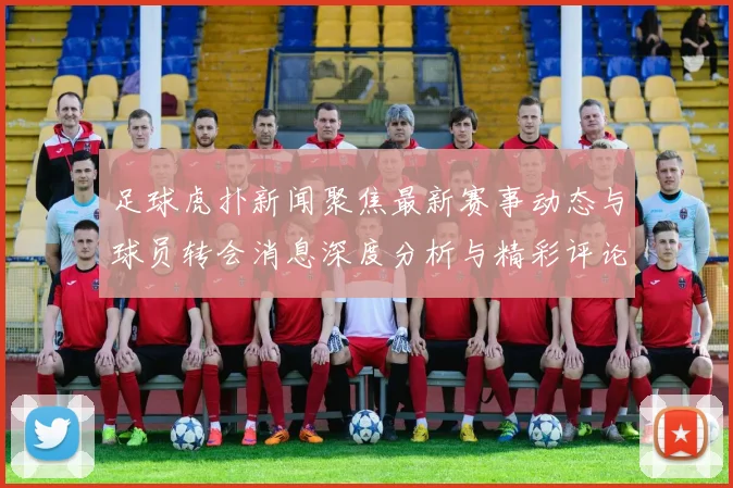足球虎扑新闻聚焦最新赛事动态与球员转会消息深度分析与精彩评论尽在这里