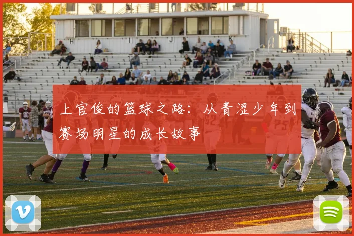 上官俊的篮球之路：从青涩少年到赛场明星的成长故事