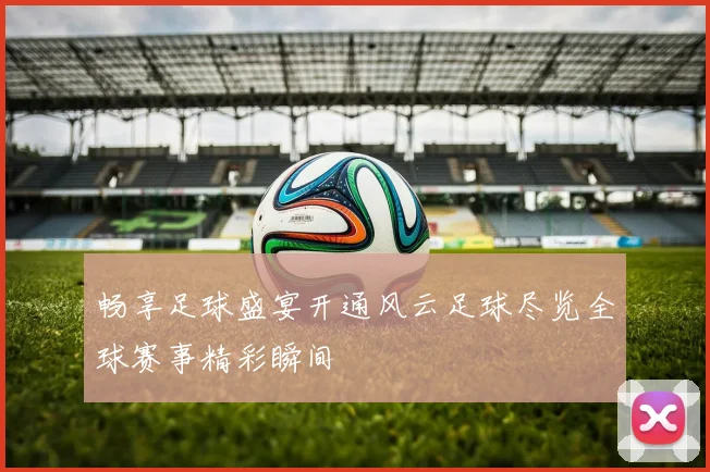 畅享足球盛宴开通风云足球尽览全球赛事精彩瞬间