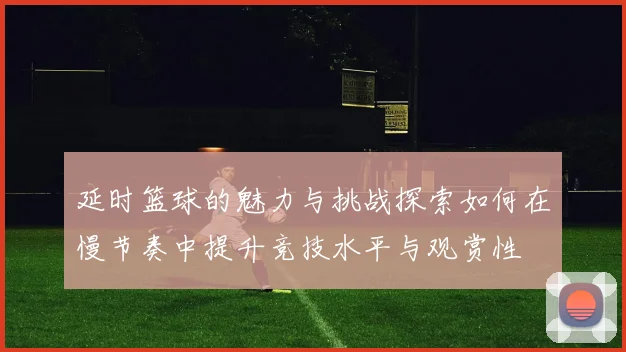 延时篮球的魅力与挑战探索如何在慢节奏中提升竞技水平与观赏性